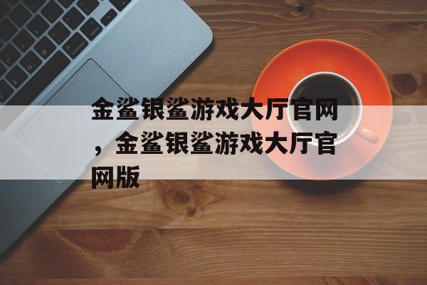 金鲨银鲨游戏大厅官网，金鲨银鲨游戏大厅官网版